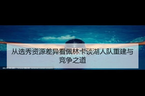 从选秀资源差异看佩林卡谈湖人队重建与竞争之道